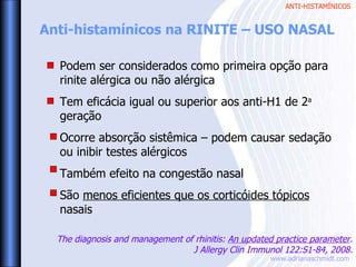 ANTI-HISTAMÍNICOS
www.adrianaschmidt.com
Anti-histamínicos na RINITE – USO NASAL
Podem ser considerados como primeira opção para
rinite alérgica ou não alérgica
Tem eficácia igual ou superior aos anti-H1 de 2a
geração
Ocorre absorção sistêmica – podem causar sedação
ou inibir testes alérgicos
Também efeito na congestão nasal
São menos eficientes que os corticóides tópicos
nasais
The diagnosis and management of rhinitis: An updated practice parameter.
J Allergy Clin Immunol 122:S1-84, 2008.
 