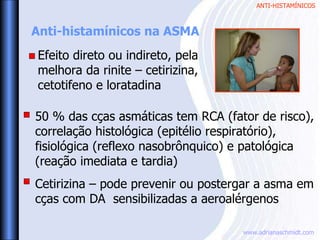 ANTI-HISTAMÍNICOS
www.adrianaschmidt.com
Anti-histamínicos na ASMA
50 % das cças asmáticas tem RCA (fator de risco),
correlação histológica (epitélio respiratório),
fisiológica (reflexo nasobrônquico) e patológica
(reação imediata e tardia)
Cetirizina – pode prevenir ou postergar a asma em
cças com DA sensibilizadas a aeroalérgenos
Efeito direto ou indireto, pela
melhora da rinite – cetirizina,
cetotifeno e loratadina
 