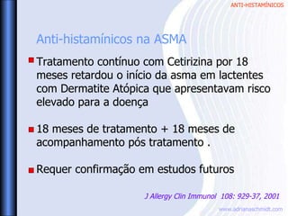 ANTI-HISTAMÍNICOS
www.adrianaschmidt.com
Anti-histamínicos na ASMA
Tratamento contínuo com Cetirizina por 18
meses retardou o início da asma em lactentes
com Dermatite Atópica que apresentavam risco
elevado para a doença
18 meses de tratamento + 18 meses de
acompanhamento pós tratamento .
Requer confirmação em estudos futuros
J Allergy Clin Immunol 108: 929-37, 2001
 