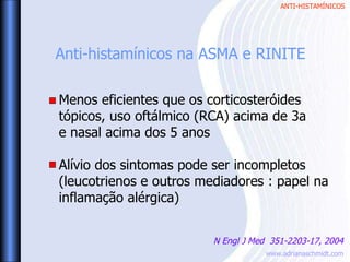 ANTI-HISTAMÍNICOS
www.adrianaschmidt.com
Anti-histamínicos na ASMA e RINITE
N Engl J Med 351-2203-17, 2004
Menos eficientes que os corticosteróides
tópicos, uso oftálmico (RCA) acima de 3a
e nasal acima dos 5 anos
Alívio dos sintomas pode ser incompletos
(leucotrienos e outros mediadores : papel na
inflamação alérgica)
 