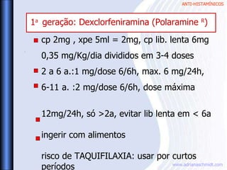 ANTI-HISTAMÍNICOS
www.adrianaschmidt.com
cp 2mg , xpe 5ml = 2mg, cp lib. lenta 6mg
0,35 mg/Kg/dia divididos em 3-4 doses
2 a 6 a.:1 mg/dose 6/6h, max. 6 mg/24h,
6-11 a. :2 mg/dose 6/6h, dose máxima
12mg/24h, só >2a, evitar lib lenta em < 6a
ingerir com alimentos
risco de TAQUIFILAXIA: usar por curtos
períodos
.
1a
geração: Dexclorfeniramina (Polaramine R
)
 