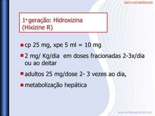 ANTI-HISTAMÍNICOS
www.adrianaschmidt.com
cp 25 mg, xpe 5 ml = 10 mg
2 mg/ Kg/dia em doses fracionadas 2-3x/dia
ou ao deitar
adultos 25 mg/dose 2- 3 vezes ao dia,
metabolização hepática
1a
geração: Hidroxizina
(Hixizine R)
 