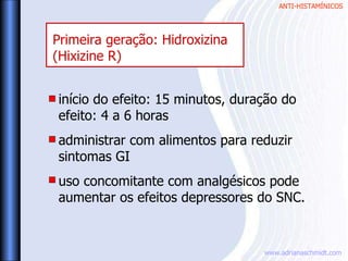 ANTI-HISTAMÍNICOS
www.adrianaschmidt.com
Primeira geração: Hidroxizina
(Hixizine R)
início do efeito: 15 minutos, duração do
efeito: 4 a 6 horas
administrar com alimentos para reduzir
sintomas GI
uso concomitante com analgésicos pode
aumentar os efeitos depressores do SNC.
 