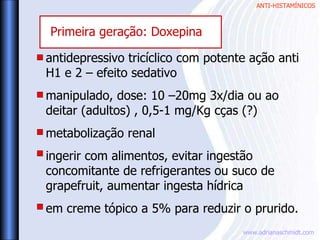 ANTI-HISTAMÍNICOS
www.adrianaschmidt.com
antidepressivo tricíclico com potente ação anti
H1 e 2 – efeito sedativo
manipulado, dose: 10 –20mg 3x/dia ou ao
deitar (adultos) , 0,5-1 mg/Kg cças (?)
metabolização renal
ingerir com alimentos, evitar ingestão
concomitante de refrigerantes ou suco de
grapefruit, aumentar ingesta hídrica
em creme tópico a 5% para reduzir o prurido.
Primeira geração: Doxepina
 