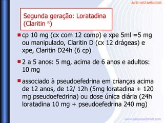 ANTI-HISTAMÍNICOS
www.adrianaschmidt.com
cp 10 mg (cx com 12 comp) e xpe 5ml =5 mg
ou manipulado, Claritin D (cx 12 drágeas) e
xpe, Claritin D24h (6 cp)
2 a 5 anos: 5 mg, acima de 6 anos e adultos:
10 mg
associado à pseudoefedrina em crianças acima
de 12 anos, de 12/ 12h (5mg loratadina + 120
mg pseudoefedrina) ou dose única diária (24h
loratadina 10 mg + pseudoefedrina 240 mg)
Segunda geração: Loratadina
(Claritin R
)
 