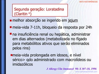 ANTI-HISTAMÍNICOS
www.adrianaschmidt.com
melhor absorção se ingerido em jejum
meia-vida 7-11h, bloqueio da resposta por 24h
na insuficiência renal ou hepática, administrar
em dias alternados (metabolizada no fígado
para metabólitos ativos que serão eliminados
pelos rins)
meia-vida prolongada em idosos, e nível
sérico> qdo administrado com macrolídeos ou
imidazólicos
J Allergy Clin Immunol 98: S 307-18, 1996
Segunda geração: Loratadina
(Claritin R
)
 