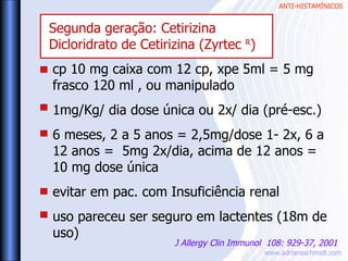 ANTI-HISTAMÍNICOS
www.adrianaschmidt.com
cp 10 mg caixa com 12 cp, xpe 5ml = 5 mg
frasco 120 ml , ou manipulado
1mg/Kg/ dia dose única ou 2x/ dia (pré-esc.)
6 meses, 2 a 5 anos = 2,5mg/dose 1- 2x, 6 a
12 anos = 5mg 2x/dia, acima de 12 anos =
10 mg dose única
evitar em pac. com Insuficiência renal
uso pareceu ser seguro em lactentes (18m de
uso)
J Allergy Clin Immunol 108: 929-37, 2001
Segunda geração: Cetirizina
Dicloridrato de Cetirizina (Zyrtec R
)
 