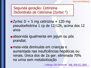 ANTI-HISTAMÍNICOS
www.adrianaschmidt.com
Zyrtec D = 5 mg cetirizina + 120 mg
pseudoefedrina 1 cp de 12/12h, acima dos 12
anos
absorvida igualmente em jejum ou pós
prandial.
meia-vida diminuída em crianças e
aumentada nas insuficiências hepáticas ou
renais. Única dos de 2a ger. eliminada 70%
na urina sem metabolização
J Allergy Clin Immunol 108: 929-37, 2001
Segunda geração: Cetirizina
Dicloridrato de Cetirizina (Zyrtec R
)
 
