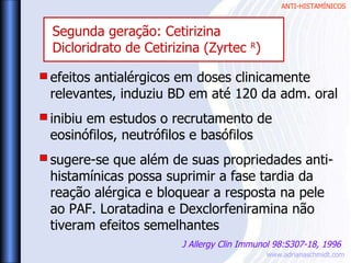 ANTI-HISTAMÍNICOS
www.adrianaschmidt.com
efeitos antialérgicos em doses clinicamente
relevantes, induziu BD em até 120 da adm. oral
inibiu em estudos o recrutamento de
eosinófilos, neutrófilos e basófilos
sugere-se que além de suas propriedades anti-
histamínicas possa suprimir a fase tardia da
reação alérgica e bloquear a resposta na pele
ao PAF. Loratadina e Dexclorfeniramina não
tiveram efeitos semelhantes
J Allergy Clin Immunol 98:S307-18, 1996
Segunda geração: Cetirizina
Dicloridrato de Cetirizina (Zyrtec R
)
 