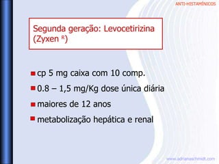 ANTI-HISTAMÍNICOS
www.adrianaschmidt.com
cp 5 mg caixa com 10 comp.
0.8 – 1,5 mg/Kg dose única diária
maiores de 12 anos
metabolização hepática e renal
Segunda geração: Levocetirizina
(Zyxen R
)
 