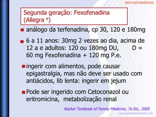 ANTI-HISTAMÍNICOS
www.adrianaschmidt.com
análogo da terfenadina, cp 30, 120 e 180mg
6 a 11 anos: 30mg 2 vezes ao dia, acima de
12 a e adultos: 120 ou 180mg DU, D =
60 mg Fexofenadina + 120 mg P.e.
ingerir com alimentos, pode causar
epigastralgia, mas não deve ser usado com
antiácidos, lib lenta: ingerir em jejum
Pode ser ingerido com Cetoconazol ou
eritromicina, metabolização renal
Rackel Textbook of Family Medicine, 7a Ed., 2005
Segunda geração: Fexofenadina
(Allegra R
)
 