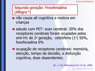ANTI-HISTAMÍNICOS
www.adrianaschmidt.com
não causa alt cognitiva e motora em
crianças
estudo com PET- scan cerebral: 20% dos
receptores cerebrais foram ocupados pelos
anti-H1 de 2a
geração, cetotifeno (1a
) 50%,
fexofenadina 0%
ocupação de receptores cerebrais: memória,
atenção, tempo de decisão, e disfunção
cognitiva, dose dependentes.
Br. J. Clin PHarmacol 61:12-16, 2006
Segunda geração: Fexofenadina
(Allegra R
)
 