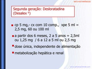 ANTI-HISTAMÍNICOS
www.adrianaschmidt.com
cp 5 mg,- cx com 10 comp., xpe 5 ml =
2,5 mg, 60 ou 100 ml
a partir dos 6 meses, 2 a 5 anos = 2,5ml
ou 1,25 mg / 6 a 12 a 5 ml ou 2,5 mg
dose única, independente de alimentação
metabolização hepática e renal
Segunda geração: Desloratadina
(Desalex R
)
 