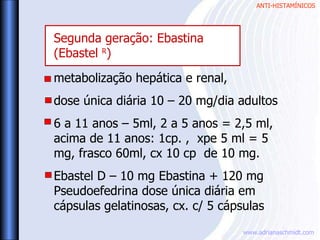 ANTI-HISTAMÍNICOS
www.adrianaschmidt.com
metabolização hepática e renal,
dose única diária 10 – 20 mg/dia adultos
6 a 11 anos – 5ml, 2 a 5 anos = 2,5 ml,
acima de 11 anos: 1cp. , xpe 5 ml = 5
mg, frasco 60ml, cx 10 cp de 10 mg.
Ebastel D – 10 mg Ebastina + 120 mg
Pseudoefedrina dose única diária em
cápsulas gelatinosas, cx. c/ 5 cápsulas
Segunda geração: Ebastina
(Ebastel R
)
 