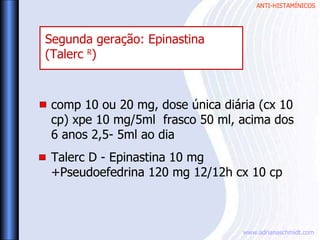ANTI-HISTAMÍNICOS
www.adrianaschmidt.com
comp 10 ou 20 mg, dose única diária (cx 10
cp) xpe 10 mg/5ml frasco 50 ml, acima dos
6 anos 2,5- 5ml ao dia
Talerc D - Epinastina 10 mg
+Pseudoefedrina 120 mg 12/12h cx 10 cp
Segunda geração: Epinastina
(Talerc R
)
 