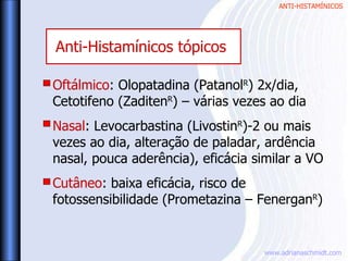 ANTI-HISTAMÍNICOS
www.adrianaschmidt.com
Oftálmico: Olopatadina (PatanolR
) 2x/dia,
Cetotifeno (ZaditenR
) – várias vezes ao dia
Nasal: Levocarbastina (LivostinR
)-2 ou mais
vezes ao dia, alteração de paladar, ardência
nasal, pouca aderência), eficácia similar a VO
Cutâneo: baixa eficácia, risco de
fotossensibilidade (Prometazina – FenerganR
)
Anti-Histamínicos tópicos
 