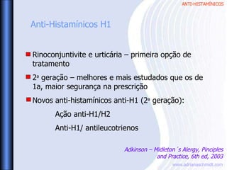 ANTI-HISTAMÍNICOS
www.adrianaschmidt.com
Rinoconjuntivite e urticária – primeira opção de
tratamento
2a
geração – melhores e mais estudados que os de
1a, maior segurança na prescrição
Novos anti-histamínicos anti-H1 (2a
geração):
Ação anti-H1/H2
Anti-H1/ antileucotrienos
Anti-Histamínicos H1
Adkinson – Midleton´s Alergy, Pinciples
and Practice, 6th ed, 2003
 