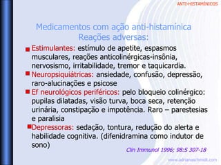 ANTI-HISTAMÍNICOS
www.adrianaschmidt.com
Estimulantes: estímulo de apetite, espasmos
musculares, reações anticolinérgicas-insônia,
nervosismo, irritabilidade, tremor e taquicardia.
Neuropsiquiátricas: ansiedade, confusão, depressão,
raro-alucinações e psicose
Ef neurológicos periféricos: pelo bloqueio colinérgico:
pupilas dilatadas, visão turva, boca seca, retenção
urinária, constipação e impotência. Raro – parestesias
e paralisia
Depressoras: sedação, tontura, redução do alerta e
habilidade cognitiva. (difenidramina como indutor de
sono)
Medicamentos com ação anti-histamínica
Reações adversas:
Clin Immunol 1996; 98:S 307-18
 