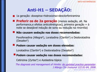 ANTI-HISTAMÍNICOS
www.adrianaschmidt.com
Anti-H1 – SEDAÇÃO:
1a geração: doxepina>hidroxizina>dexclorfeniramina
Preferir os de 2a geração (menos sedação, alt. Na
performance,e efeitos anticolinérgicos), primeira geração = à
noite se desejável indução de sono ou redução na rinorréia)
Não causam sedação nas doses recomendadas:
Fexofenadina (AllegraR
), Loratadina (ClaritinR
) e Desloratadina
(DesalexR
)
Podem causar sedação em doses elevadas:
Loratadina (ClaritinR
) e Desloratadina (DesalexR
)
Podem causar sedação nas doses recomendadas:
Cetirizina (ZyrtecR
) e Azelastina tópica
The diagnosis and management of rhinitis: An updated practice parameter.
J Allergy Clin Immunol 122:S1-84, 2008.
 