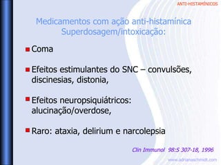 ANTI-HISTAMÍNICOS
www.adrianaschmidt.com
Coma
Efeitos estimulantes do SNC – convulsões,
discinesias, distonia,
Efeitos neuropsiquiátricos:
alucinação/overdose,
Raro: ataxia, delirium e narcolepsia
Medicamentos com ação anti-histamínica
Superdosagem/intoxicação:
Clin Immunol 98:S 307-18, 1996
 