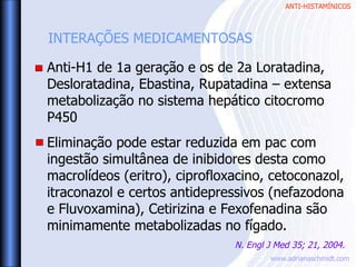 ANTI-HISTAMÍNICOS
www.adrianaschmidt.com
Anti-H1 de 1a geração e os de 2a Loratadina,
Desloratadina, Ebastina, Rupatadina – extensa
metabolização no sistema hepático citocromo
P450
Eliminação pode estar reduzida em pac com
ingestão simultânea de inibidores desta como
macrolídeos (eritro), ciprofloxacino, cetoconazol,
itraconazol e certos antidepressivos (nefazodona
e Fluvoxamina), Cetirizina e Fexofenadina são
minimamente metabolizadas no fígado.
INTERAÇÕES MEDICAMENTOSAS
N. Engl J Med 35; 21, 2004.
 