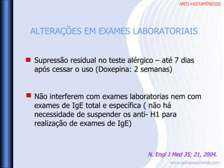 ANTI-HISTAMÍNICOS
www.adrianaschmidt.com
Supressão residual no teste alérgico – até 7 dias
após cessar o uso (Doxepina: 2 semanas)
Não interferem com exames laboratorias nem com
exames de IgE total e específica ( não há
necessidade de suspender os anti- H1 para
realização de exames de IgE)
ALTERAÇÕES EM EXAMES LABORATORIAIS
N. Engl J Med 35; 21, 2004.
 