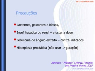 ANTI-HISTAMÍNICOS
www.adrianaschmidt.com
Lactentes, gestantes e idosos,
Insuf hepática ou renal – ajustar a dose
Glaucoma de ângulo estreito – contra-indicados
Hiperplasia prostática (não usar 1a
geração)
Precauções
Adkinson – Midleton´s Alergy, Pinciples
and Practice, 6th ed, 2003
 