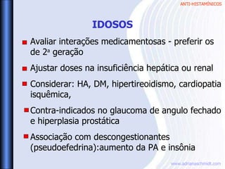 ANTI-HISTAMÍNICOS
www.adrianaschmidt.com
Avaliar interações medicamentosas - preferir os
de 2a
geração
Ajustar doses na insuficiência hepática ou renal
Considerar: HA, DM, hipertireoidismo, cardiopatia
isquêmica,
Contra-indicados no glaucoma de angulo fechado
e hiperplasia prostática
Associação com descongestionantes
(pseudoefedrina):aumento da PA e insônia
IDOSOS
 