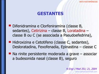 ANTI-HISTAMÍNICOS
www.adrianaschmidt.com
Difenidramina e Clorfeniramina (classe B,
sedantes), Cetirizina – classe B, Loratadina –
classe B ou C (se associada a Pseudoefedrina),
Hidroxizina e Cetotifeno (classe C, sedantes),
Desloratadina, Fexofenadia, Epinastina – classe C
Na rinite persistente moderada a grave – associar
a budesonida nasal (classe B), seguro
GESTANTES
N Engl J Med 351; 21, 2004
 