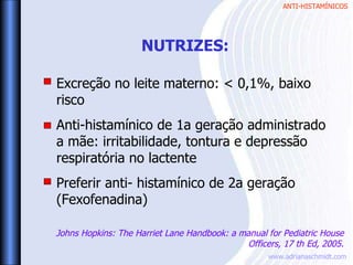 ANTI-HISTAMÍNICOS
www.adrianaschmidt.com
Excreção no leite materno: < 0,1%, baixo
risco
Anti-histamínico de 1a geração administrado
a mãe: irritabilidade, tontura e depressão
respiratória no lactente
Preferir anti- histamínico de 2a geração
(Fexofenadina)
NUTRIZES:
Johns Hopkins: The Harriet Lane Handbook: a manual for Pediatric House
Officers, 17 th Ed, 2005.
 