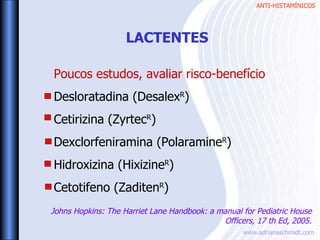 ANTI-HISTAMÍNICOS
www.adrianaschmidt.com
Poucos estudos, avaliar risco-benefício
Desloratadina (DesalexR
)
Cetirizina (ZyrtecR
)
Dexclorfeniramina (PolaramineR
)
Hidroxizina (HixizineR
)
Cetotifeno (ZaditenR
)
LACTENTES
Johns Hopkins: The Harriet Lane Handbook: a manual for Pediatric House
Officers, 17 th Ed, 2005.
 