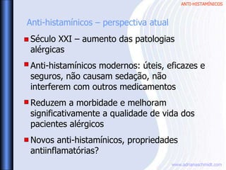 ANTI-HISTAMÍNICOS
www.adrianaschmidt.com
Anti-histamínicos – perspectiva atual
Século XXI – aumento das patologias
alérgicas
Anti-histamínicos modernos: úteis, eficazes e
seguros, não causam sedação, não
interferem com outros medicamentos
Reduzem a morbidade e melhoram
significativamente a qualidade de vida dos
pacientes alérgicos
Novos anti-histamínicos, propriedades
antiinflamatórias?
 
