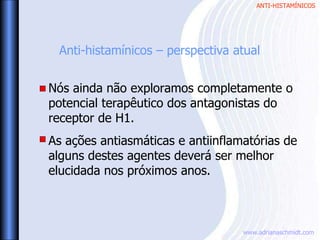 ANTI-HISTAMÍNICOS
www.adrianaschmidt.com
Anti-histamínicos – perspectiva atual
Nós ainda não exploramos completamente o
potencial terapêutico dos antagonistas do
receptor de H1.
As ações antiasmáticas e antiinflamatórias de
alguns destes agentes deverá ser melhor
elucidada nos próximos anos.
 