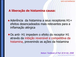 ANTI-HISTAMÍNICOS
www.adrianaschmidt.com
Aderência da histamina a seus receptores H1=
efeitos desencadeados mais relevantes para a
inflamação alérgica
Os anti- H1 impedem o efeito do receptor H1
através da inibição reversível e competitiva da
histamina, prevenindo as ações da histamina
A liberação de histamina causa:
Nelson Textbook of Ped 18 th Ed, 2008
 