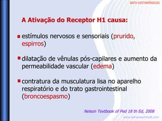 ANTI-HISTAMÍNICOS
www.adrianaschmidt.com
estímulos nervosos e sensoriais (prurido,
espirros)
dilatação de vênulas pós-capilares e aumento da
permeabilidade vascular (edema)
contratura da musculatura lisa no aparelho
respiratório e do trato gastrointestinal
(broncoespasmo)
A Ativação do Receptor H1 causa:
Nelson Textbook of Ped 18 th Ed, 2008
 