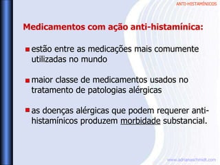 ANTI-HISTAMÍNICOS
www.adrianaschmidt.com
estão entre as medicações mais comumente
utilizadas no mundo
maior classe de medicamentos usados no
tratamento de patologias alérgicas
as doenças alérgicas que podem requerer anti-
histamínicos produzem morbidade substancial.
Medicamentos com ação anti-histamínica:
 