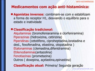 ANTI-HISTAMÍNICOS
www.adrianaschmidt.com
Agonistas inversos: combinam-se com e estabilizam
a forma do receptor H1, desviando o equilíbrio para o
estado e inatividade
Classificação tradicional:
Alquilaminas (bromofeniaramina e clorfeniramina)
Piperazinas (hidroxizina, cetirizina)
Piperidinas (cetotifeno, ciproheptadina,loratadina e
desl., fexofenadina, ebastina, olopatadina )
Etalonaminas (clemastina,difenidramina)
Etilenodiaminas(antazolina)
Fenotiazinas (prometazina)
Outros ( doxepina, açelastina,epinastina)
Classificação atual: Primeira/ Segunda geração
Medicamentos com ação anti-histamínica:
 