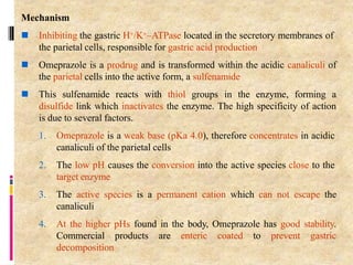 Mechanism
 Inhibiting the gastric H+/K+–ATPase located in the secretory membranes of
the parietal cells, responsible for gastric acid production
 Omeprazole is a prodrug and is transformed within the acidic canaliculi of
the parietal cells into the active form, a sulfenamide
 This sulfenamide reacts with thiol groups in the enzyme, forming a
disulfide link which inactivates the enzyme. The high specificity of action
is due to several factors.
1. Omeprazole is a weak base (pKa 4.0), therefore concentrates in acidic
canaliculi of the parietal cells
2. The low pH causes the conversion into the active species close to the
target enzyme
3. The active species is a permanent cation which can not escape the
canaliculi
4. At the higher pHs found in the body, Omeprazole has good stability.
Commercial products are enteric coated to prevent gastric
decomposition
93
 