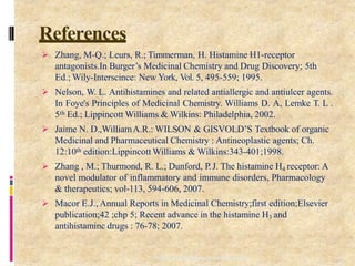 References
10
6
Department of PharmaceuticalChemistry
 Zhang, M-Q.; Leurs, R.; Timmerman, H. Histamine H1-receptor
antagonists.In Burger’s Medicinal Chemistry and Drug Discovery; 5th
Ed.; Wily-Interscince: New York, Vol. 5, 495-559; 1995.
 Nelson, W. L. Antihistamines and related antiallergic and antiulcer agents.
In Foye's Principles of Medicinal Chemistry. Williams D. A, Lemke T. L .
5th Ed.; Lippincott Williams & Wilkins: Philadelphia, 2002.
 Jaime N. D.,WilliamA.R.: WILSON & GISVOLD’S Textbook of organic
Medicinal and Pharmaceutical Chemistry : Antineoplastic agents; Ch.
12:10th edition:Lippincott Williams & Wilkins:343-401;1998.
 Zhang , M.; Thurmond, R. L.; Dunford, P.J. The histamine H4 receptor: A
novel modulator of inflammatory and immune disorders, Pharmacology
& therapeutics; vol-113, 594-606, 2007.
 Macor E.J., Annual Reports in Medicinal Chemistry;first edition;Elsevier
publication;42 ;chp 5; Recent advance in the histamine H3 and
antihistaminc drugs : 76-78; 2007.
 