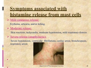 Symptoms associated with
histamine release from mast cells
 Mild cutaneous release:
Erythema, urticaria, and/or itching.
 Moderate release:
Skin reactions, tachycardia, moderate hypotension, mild respiratory distress.
 Severe release (anaphylactic):
Severe hypotension, ventricular fibrillations, cardiac arrest, bronchospasm,
respiratory arrest.

16
Department of PharmaceuticalChemistry
 