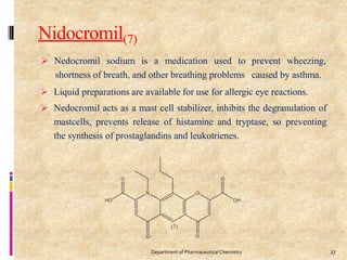 Nidocromil(7)
 Nedocromil sodium is a medication used to
shortness of breath, and other breathing problems
prevent wheezing,
caused by asthma.
 Liquid preparations are available for use for allergic eye reactions.
 Nedocromil acts as a mast cell stabilizer, inhibits the degranulation of
mastcells, prevents release of histamine and tryptase, so preventing
the synthesis of prostaglandins and leukotrienes.
27
Department of PharmaceuticalChemistry
 