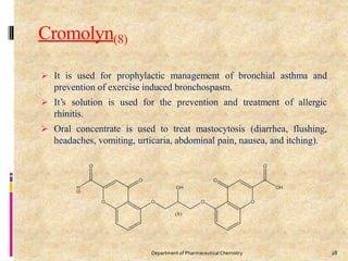 Cromolyn(8)
 It is used for prophylactic management of bronchial asthma and
prevention of exercise induced bronchospasm.
 It’s solution is used for the prevention and treatment of allergic
rhinitis.
 Oral concentrate is used to treat mastocytosis (diarrhea, flushing,
headaches, vomiting, urticaria, abdominal pain, nausea, and itching).
28
Department of PharmaceuticalChemistry
 