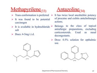 Methapyrilene(33)
 Trans conformation is preferred
 It was found to be potential
carcinogen
salt
 Does: 4-5mg t.i.d.
Antazoline(34)
 It has twice local aneshtehtic potency
of procaine and exibits anticholinergic
actions.
 It is available in hydrochloride  Belongs to the class of topical
antiallergic preparations, excluding
corticosteroids. Used as nasal
decongestants.
 Dose: 0.5% solution for opthalmic
use.
42
Department of PharmaceuticalChemistry
 