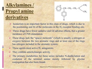 Alkylamines /
Propyl amine
derivatives
43
Department of PharmaceuticalChemistry
 Isomerism is an important factor in this class of drugs, which is due to
the positioning and fit of the molecules in the H1-receptor binding site.
 These drugs have fewer sedative and GI adverse effects, but a greater
incidence of CNS stimulation.
 These drugs lack the “spacer molecule” (which is usually a nitrogen or
oxygen) between the two aromatic rings and at least one of the rings
has nitrogen included in the aromatic system.
 These agents most active H1 antagonists.
 They exhibits anticholinergic activity.
 The primary metabolites for these series includes N-dealkylation and
oxidation of the terminal amino moiety followed by glycine
conjugation has also been found.
 