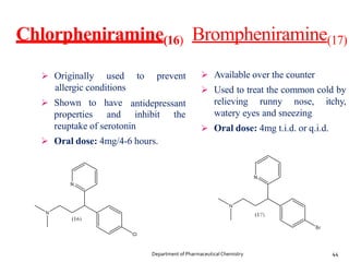 Chlorpheniramine(16) Brompheniramine(17)
 Originally used
allergic conditions
 Shown to
to prevent
antidepressant
properties
have
and inhibit the
reuptake of serotonin
 Oral dose: 4mg/4-6 hours.
 Available over the counter
 Used to treat the common cold by
relieving runny nose, itchy,
watery eyes and sneezing
 Oral dose: 4mg t.i.d. or q.i.d.
44
Department of PharmaceuticalChemistry
 