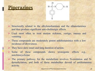 Piperazines
46
Department of PharmaceuticalChemistry
 Structurally related to the ethylenediamines and the ethanolamines
and thus produce significant anti-cholinergic effects
 Used most often to treat motion sickness, vertigo, nausea and
vomiting
 These compounds are moderately potent anhihistaminics with a low
incidence of drowsiness.
 They have slow onset and long duration of action.
 Some of these compounds shows teratogenic effects e.g.,
norchlorcyclizine
 The primary pathway for the metabolism involves N-oxidation and N-
demethylation, and both of these metabolites devoid of antihistaminic
activity.
 