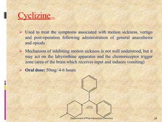 Cyclizine(22)
 Used to treat the symptoms associated with motion sickness, vertigo
and post-operation following administration of general anaesthesia
and opiods
 Mechanism of inhibiting motion sickness is not well understood, but it
may act on the labyrinthine apparatus and the chemoreceptor trigger
zone (area of the brain which receives input and induces vomiting)
 Oral dose: 50mg/ 4-6 hours
48
Department of PharmaceuticalChemistry
 