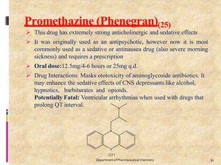 Promethazine (Phenegran)(25)
 This drug has extremely strong anticholinergic and sedative effects
 It was originally used as an antipsychotic, however now it is most
commonly used as a sedative or antinausea drug (also severe morning
sickness) and requires a prescription
 Oral dose:12.5mg/4-6 hours or 25mg q.d.
 Drug Interactions: Masks ototoxicity of aminoglycoside antibiotics. It
may enhance the sedative effects of CNS depressants like alcohol,
hypnotics, barbiturates and opioids.
Potentially Fatal: Ventricular arrhythmias when used with drugs that
prolong QT interval.
51
Department of PharmaceuticalChemistry
 