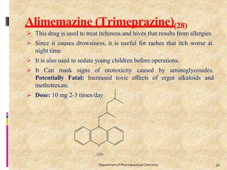 Alimemazine (Trimeprazine)(28)
 This drug is used to treat itchiness and hives that results from allergies
 Since it causes drowsiness, it is useful for rashes that itch worse at
night time
 It is also used to sedate young children before operations.
 It Can mask signs of ototoxicity caused by aminoglycosides.
Potentially Fatal: Increased toxic effects of ergot alkaloids and
methotrexate.
 Dose: 10 mg 2-3 times/day
52
Department of PharmaceuticalChemistry
 