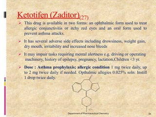 Ketotifen (Zaditor)(27)
 This drug is available in two forms: an ophthalmic form used to treat
allergic conjunctivitis or itchy red eyes and an oral form used to
prevent asthma attacks.
 It has several adverse side effects including drowsiness, weight gain,
dry mouth, irritability and increased nose bleeds
 It may impair tasks requiring mental alertness e.g. driving or operating
machinery, history of epilepsy, pregnancy, lactation,Children <3 yr.
 Dose : Asthma prophylaxis; allergic condition 1 mg twice daily, up
to 2 mg twice daily if needed. Opthalmic allegies 0.025% soln: Instill
1 drop twice daily.
54
Department of PharmaceuticalChemistry
 